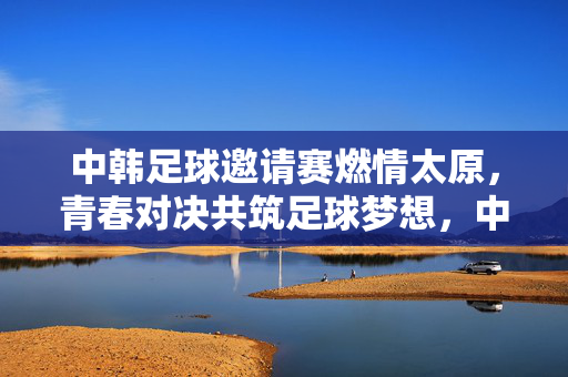中韩足球邀请赛燃情太原，青春对决共筑足球梦想，中韩足球邀请赛太原燃情，青春对决共筑足球梦想