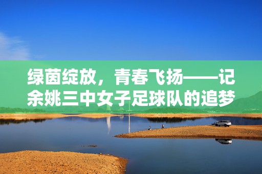 绿茵绽放，青春飞扬——记余姚三中女子足球队的追梦之路，绿茵绽放青春梦——余姚三中女足追梦记