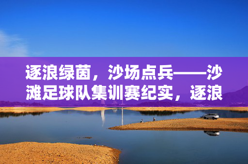 逐浪绿茵，沙场点兵——沙滩足球队集训赛纪实，逐浪绿茵，沙场点兵——沙滩足球队集训赛纪实