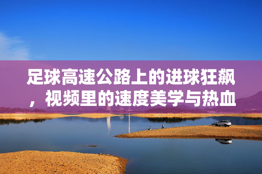足球高速公路上的进球狂飙，视频里的速度美学与热血沸腾，足球速度狂飙，进球美学的热血沸腾
