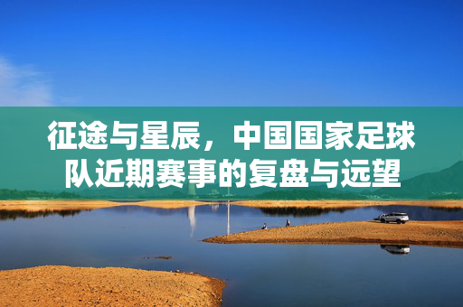 征途与星辰,中国国家足球队近期赛事的复盘与远望
