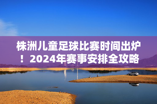 株洲儿童足球比赛时间出炉！2024年赛事安排全攻略，速速收藏