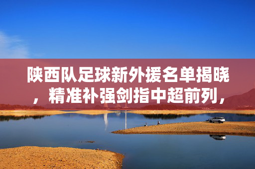 陕西队足球新外援名单揭晓，精准补强剑指中超前列，多元构建竞争力
