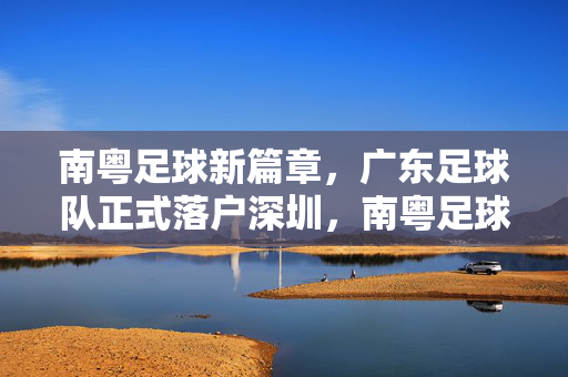 南粤足球新篇章,广东足球队正式落户深圳,南粤足球新篇章,广东足球队正式落户深圳