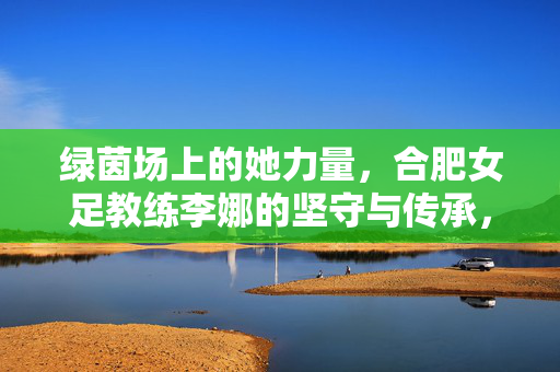 绿茵场上的她力量,合肥女足教练李娜的坚守与传承,绿茵她力量,合肥女足李娜的坚守与传承