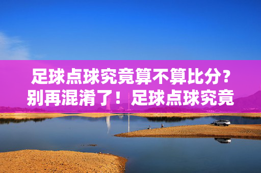 足球点球究竟算不算比分？别再混淆了！足球点球究竟算不算比分？别再混淆了！