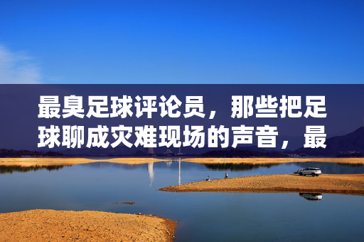 最臭足球评论员，那些把足球聊成灾难现场的声音，最臭足球评论员，把足球聊成灾难现场的声音