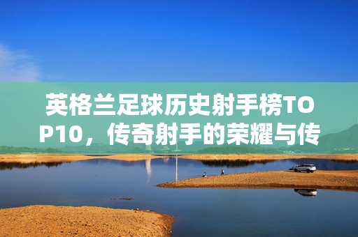 英格兰足球历史射手榜TOP10，传奇射手的荣耀与传承，英格兰足球历史射手榜TOP10，传奇射手的荣耀传承