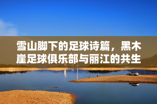 雪山脚下的足球诗篇，黑木崖足球俱乐部与丽江的共生之约，雪山脚下的足球共生诗篇