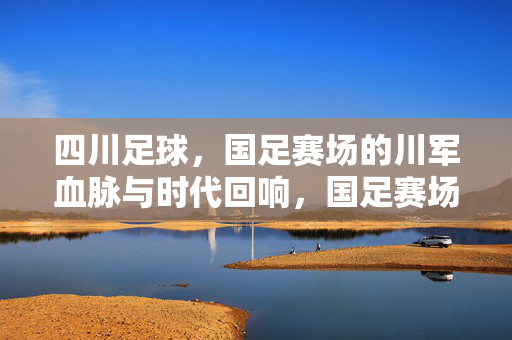 四川足球，国足赛场的川军血脉与时代回响，国足赛场，川军血脉的时代回响