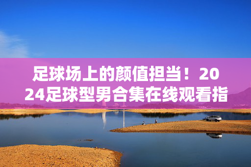 足球场上的颜值担当！2024足球型男合集在线观看指南，速速收藏！2024足球型男合集在线观看指南，颜值担当速藏！