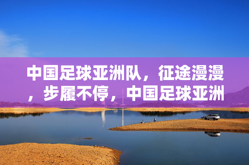 中国足球亚洲队，征途漫漫，步履不停，中国足球亚洲队，征途漫漫，步履不停