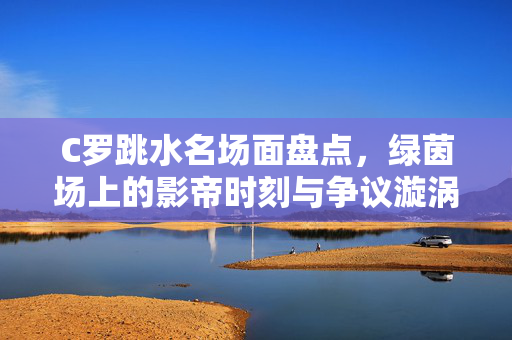 C罗跳水名场面盘点，绿茵场上的影帝时刻与争议漩涡，C罗跳水名场面，影帝时刻盘点与争议漩涡