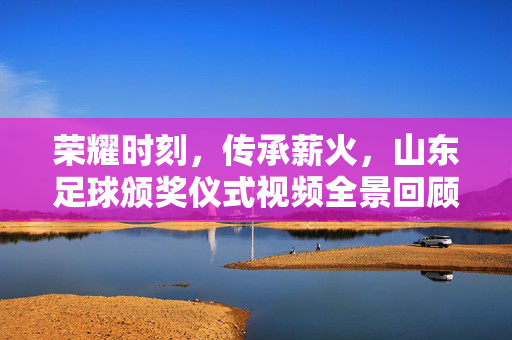 荣耀时刻，传承薪火，山东足球颁奖仪式视频全景回顾，荣耀薪火，山东足球颁奖仪式全景回顾