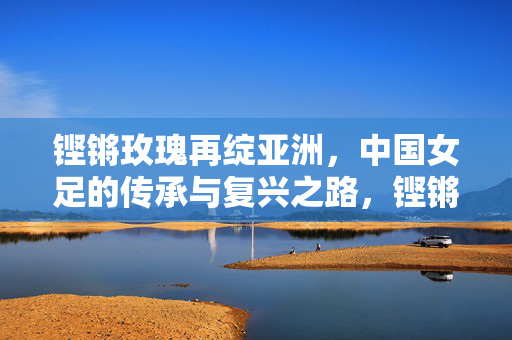 铿锵玫瑰再绽亚洲,中国女足的传承与复兴之路,铿锵玫瑰再绽亚洲,传承与复兴之路
