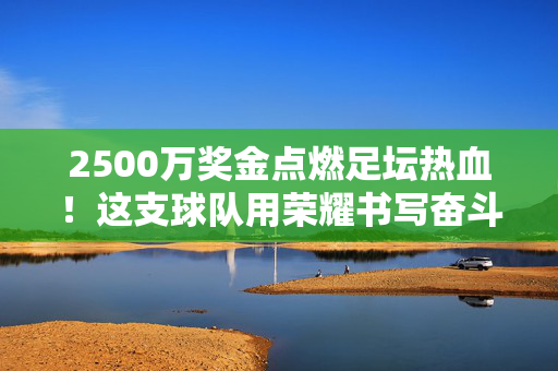 2500万奖金点燃足坛热血！这支球队用荣耀书写奋斗者之歌，2500万奖金点燃足坛热血！奋斗者书写荣耀篇章