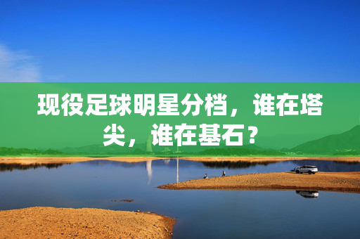 现役足球明星分档，谁在塔尖，谁在基石？