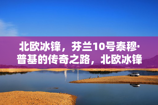 北欧冰锋,芬兰10号泰穆·普基的传奇之路,北欧冰锋的传奇,芬兰10号泰穆·普基之路