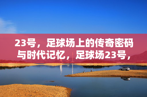 23号，足球场上的传奇密码与时代记忆，足球场23号，传奇密码与时代记忆