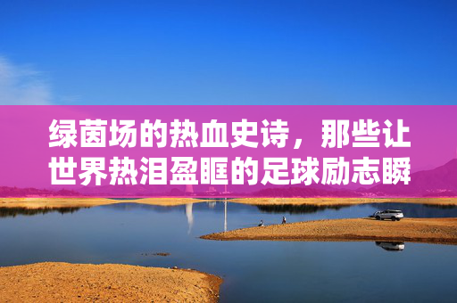 绿茵场的热血史诗，那些让世界热泪盈眶的足球励志瞬间