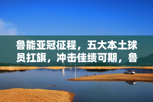 鲁能亚冠征程,五大本土球员扛旗,冲击佳绩可期,鲁能亚冠五大本土球员扛旗 冲击佳绩可期