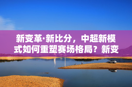 新变革·新比分,中超新模式如何重塑赛场格局?新变革新比分,中超新模式重塑赛场格局
