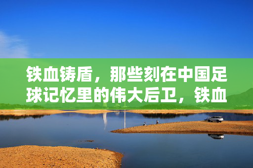 铁血铸盾，那些刻在中国足球记忆里的伟大后卫，铁血铸盾，中国足球记忆里的伟大后卫