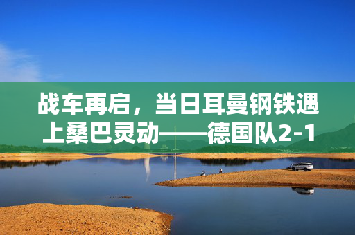 战车再启,当日耳曼钢铁遇上桑巴灵动——德国队2-1力克巴西,战术美学与青春风暴的碰撞,日耳曼钢铁碰撞桑巴灵动,德国2-1巴西,战术美学与青春风暴的较量