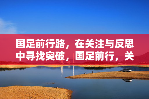 国足前行路，在关注与反思中寻找突破，国足前行，关注反思中寻突破