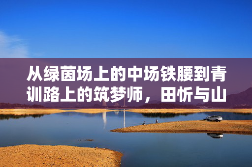 从绿茵场上的中场铁腰到青训路上的筑梦师，田忻与山东足球的不解之缘，从绿茵铁腰到青训筑梦师，田忻与山东足球的不解之缘