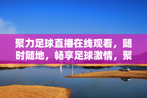 聚力足球直播在线观看，随时随地，畅享足球激情，聚力足球直播，随时随地畅享足球激情