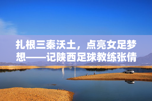 扎根三秦沃土，点亮女足梦想——记陕西足球教练张倩文，扎根三秦沃土，点亮女足梦想——记陕西足球教练张倩文