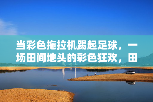 当彩色拖拉机踢起足球，一场田间地头的彩色狂欢，田间彩色拖拉机足球狂欢