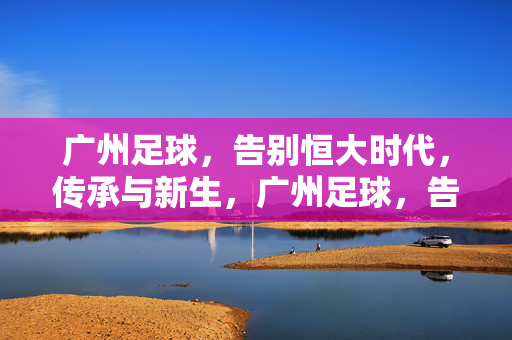 广州足球,告别恒大时代,传承与新生,广州足球,告别恒大时代,传承与新生
