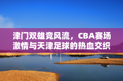 津门双雄竞风流,CBA赛场激情与天津足球的热血交织,津门双雄竞风流,CBA激情与天津足球热血交织