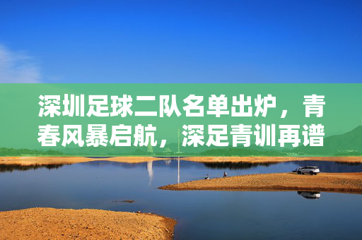 深圳足球二队名单出炉,青春风暴启航,深足青训再谱新篇,深圳足球二队启航青春风暴 青训谱新篇
