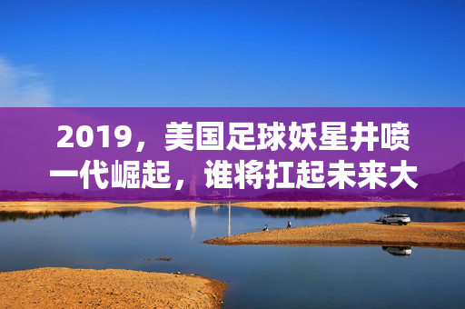 2019，美国足球妖星井喷一代崛起，谁将扛起未来大旗？美国足球2019妖星崛起，未来大旗谁属？