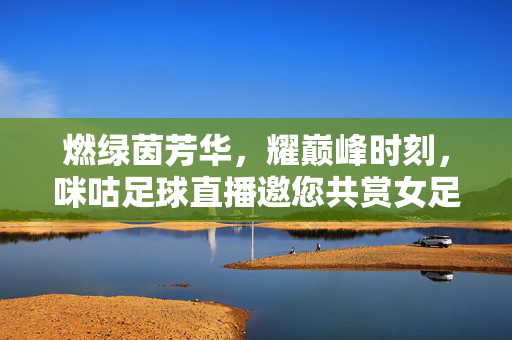 燃绿茵芳华，耀巅峰时刻，咪咕足球直播邀您共赏女足决赛荣光，咪咕直播邀赏女足决赛巅峰荣光