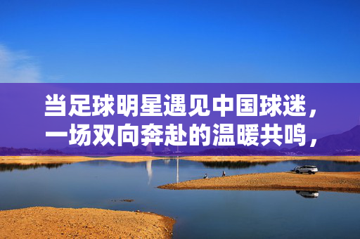 当足球明星遇见中国球迷,一场双向奔赴的温暖共鸣,中国球迷与足球明星,双向奔赴的温暖共鸣
