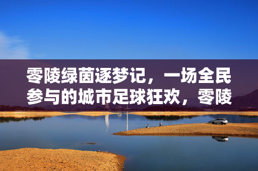 零陵绿茵逐梦记，一场全民参与的城市足球狂欢，零陵全民足球狂欢，绿茵逐梦记