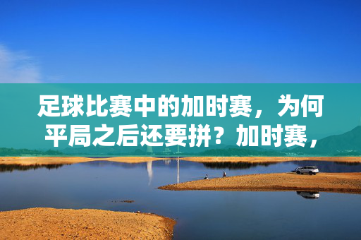 足球比赛中的加时赛，为何平局之后还要拼？加时赛，平局之后为何还要拼？