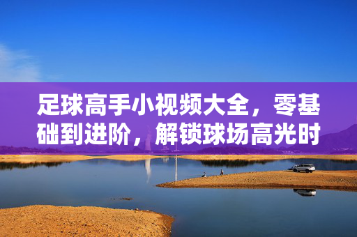 足球高手小视频大全，零基础到进阶，解锁球场高光时刻，足球零基础到高手，小视频解锁高光时刻