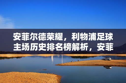 安菲尔德荣耀，利物浦足球主场历史排名榜解析，安菲尔德荣耀，利物浦足球主场历史排名榜解析