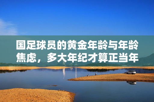 国足球员的黄金年龄与年龄焦虑,多大年纪才算正当年?国足球员的黄金年龄与年龄焦虑,多大年纪才算正当年?