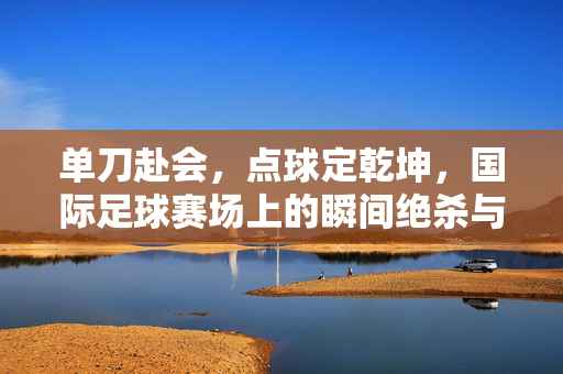 单刀赴会，点球定乾坤，国际足球赛场上的瞬间绝杀与心理博弈
