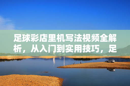 足球彩店里机写法视频全解析，从入门到实用技巧，足球彩店机写法视频全解析，从入门到实用技巧