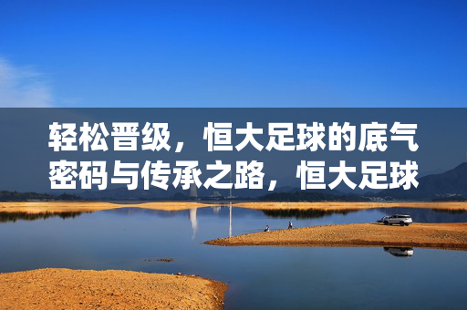 轻松晋级，恒大足球的底气密码与传承之路，恒大足球，底气密码与传承之路铸就轻松晋级