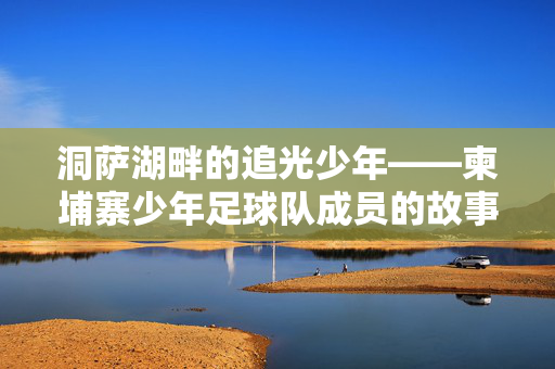 洞萨湖畔的追光少年——柬埔寨少年足球队成员的故事，洞萨湖畔的追光少年，柬埔寨少年足球队