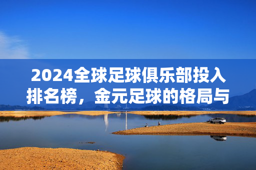 2024全球足球俱乐部投入排名榜,金元足球的格局与变局,2024全球足球俱乐部投入排名榜,金元足球的格局与变局