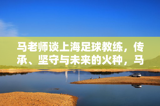 马老师谈上海足球教练，传承、坚守与未来的火种，马老师谈上海足球教练，传承、坚守与未来的火种